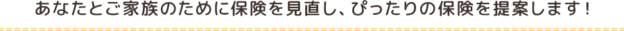 あなたとご家族のために保険を見直し、ぴったりの保険を提案します！