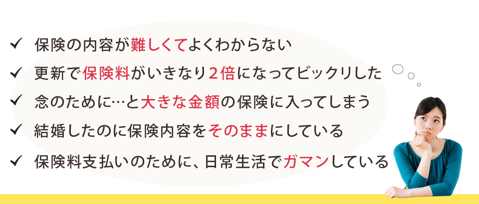 保険の内容が難しくてよくわからない/更新で保険料がいきなり２倍になってビックリした/念のために…と大きな金額の保険に入ってしまう/結婚したのに保険内容をそのままにしている/保険料支払いのために、日常生活でガマンしている