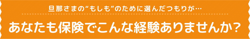 旦那さまの“もしも”のために選んだつもりが…あなたも保険でこんな経験ありませんか？