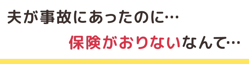 夫が事故にあったのに…保険がおりないなんて…