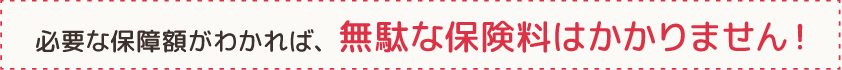 必要な保障額がわかれば、無駄な保険料はかかりません！