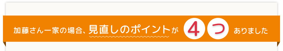加藤さん一家の場合、見直しのポイントが4つありました