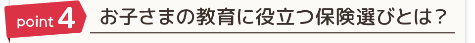 point4 お子さまの教育に役立つ保険選びとは？