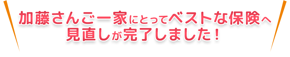 加藤さんご一家にとってベストな保険へ見直しが完了しました！
