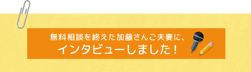 無料相談を終えた加藤さんご夫妻に、インタビューしました！