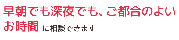 早朝でも深夜でも、ご都合のよいお時間に相談できます