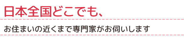 日本全国どこでも、お住まいの近くまで専門家がお伺いします