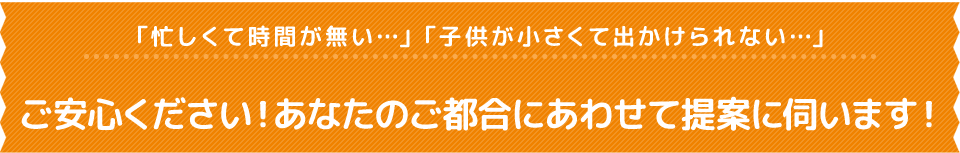 「忙しくて時間が無い…」「子供が小さくて出かけられない…」ご安心ください！あなたのご都合にあわせて提案に伺います！