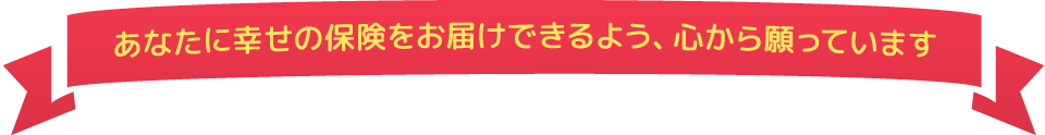 あなたに幸せの保険をお届けできるよう、心から願っています