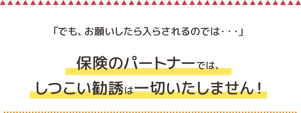 「でも、お願いしたら入らされるのでは・・・」保険のパートナーでは、しつこい勧誘は一切いたしません！